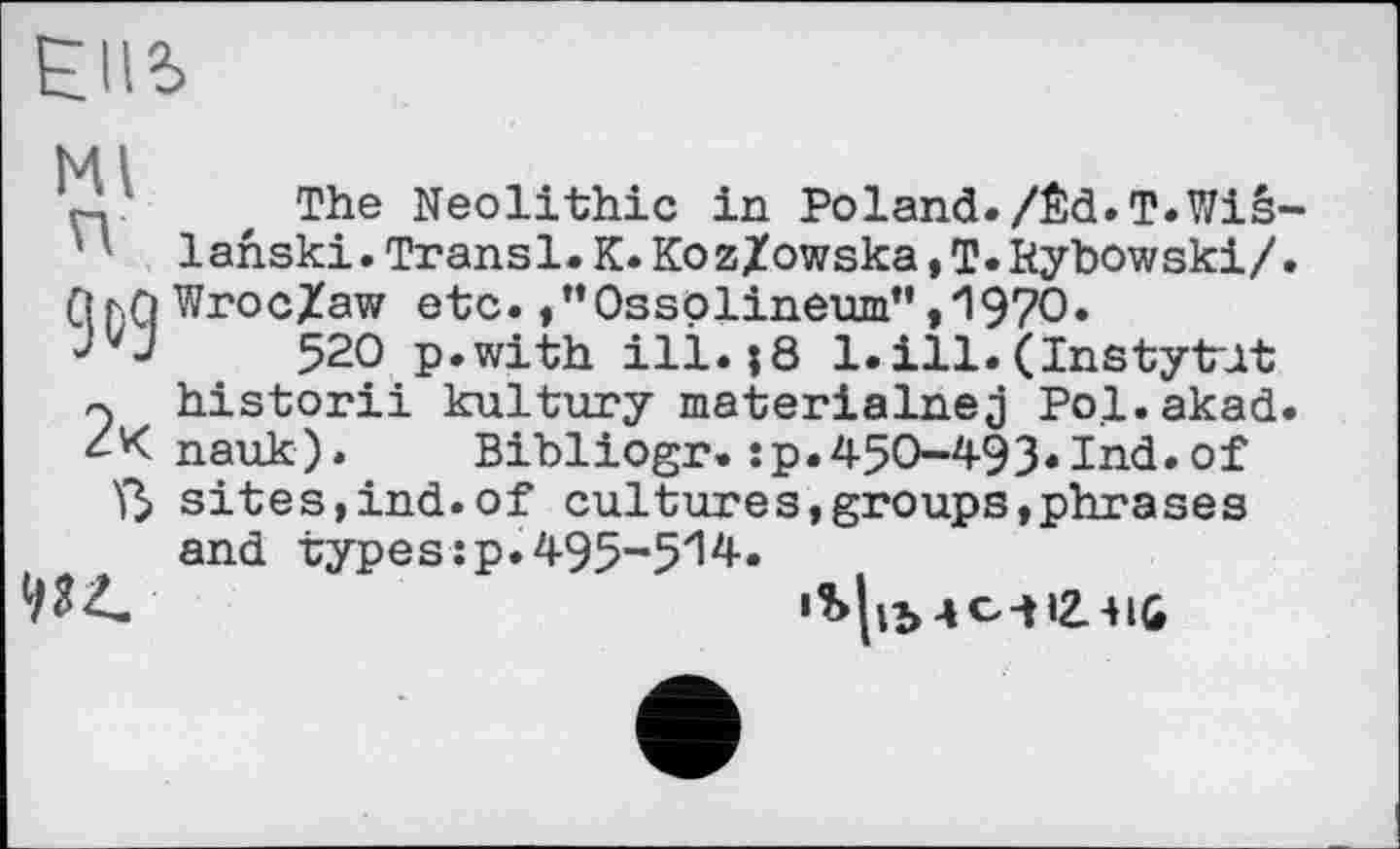 ﻿ЄІІЬ
Ml
, The Neolithic in Poland. /Êd.T.Wiê-' ' lanski.Transl.K.KozZowska,T.Kybowski/. ПђЛ Wroc/aw etc. /’Ossplineum”,1970.
52О p.with ill.;8 1.ill.(Instytut r. historii kultury materialnej Pol.akad.
nauk).	Bibliogr.îp.450-493.Ind.of
Ï3> sites,ind.of culture s, groups, phrase s and types :p. 495-5'14.
934